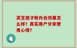 灵芝孢子粉升白效果怎么样？真实用户分享使用心得？