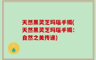 天然黑灵芝玛瑙手镯(天然黑灵芝玛瑙手镯：自然之美传递)