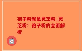 孢子粉就是灵芝粉_灵芝粉：孢子粉的全面解析