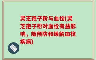 灵芝孢子粉与血栓(灵芝孢子粉对血栓有益影响，能预防和缓解血栓疾病)