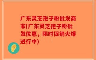 广东灵芝孢子粉批发商家(广东灵芝孢子粉批发优惠，限时促销火爆进行中)