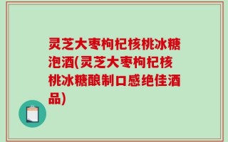 灵芝大枣枸杞核桃冰糖泡酒(灵芝大枣枸杞核桃冰糖酿制口感绝佳酒品)