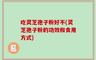 吃灵芝孢子粉好不(灵芝孢子粉的功效和食用方式)