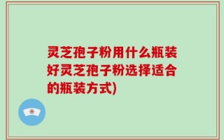 灵芝孢子粉用什么瓶装好灵芝孢子粉选择适合的瓶装方式)