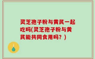灵芝孢子粉与黄芪一起吃吗(灵芝孢子粉与黄芪能共同食用吗？)