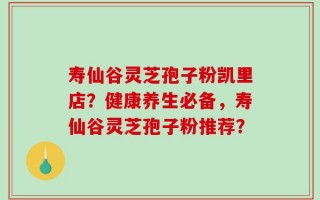 寿仙谷灵芝孢子粉凯里店？健康养生必备，寿仙谷灵芝孢子粉推荐？