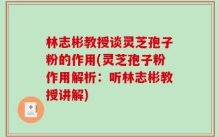 林志彬教授谈灵芝孢子粉的作用(灵芝孢子粉作用解析：听林志彬教授讲解)