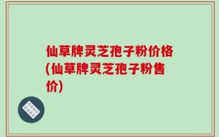 仙草牌灵芝孢子粉价格(仙草牌灵芝孢子粉售价)