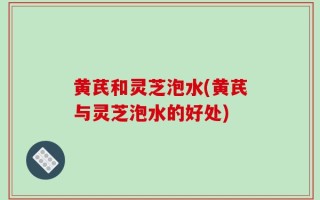 黄芪和灵芝泡水(黄芪与灵芝泡水的好处)