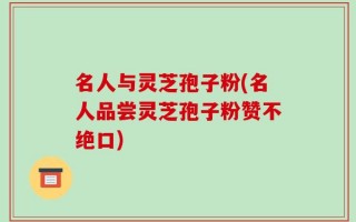 名人与灵芝孢子粉(名人品尝灵芝孢子粉赞不绝口)