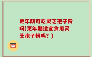 更年期可吃灵芝孢子粉吗(更年期适宜食用灵芝孢子粉吗？)