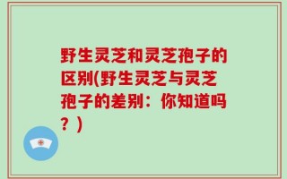 野生灵芝和灵芝孢子的区别(野生灵芝与灵芝孢子的差别：你知道吗？)
