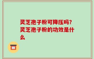 灵芝孢子粉可降压吗？灵芝孢子粉的功效是什么
