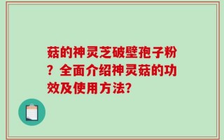 菇的神灵芝破壁孢子粉？全面介绍神灵菇的功效及使用方法？