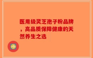 医用级灵芝孢子粉品牌，高品质保障健康的天然养生之选