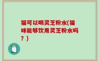 猫可以喝灵芝粉水(猫咪能够饮用灵芝粉水吗？)