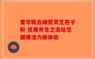 爱华甄选破壁灵芝孢子粉 优质养生之选给您健康活力新体验