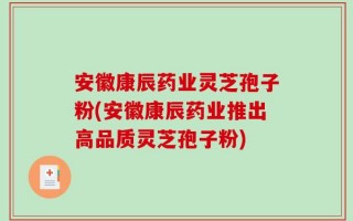 安徽康辰药业灵芝孢子粉(安徽康辰药业推出高品质灵芝孢子粉)