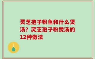 灵芝孢子粉鱼和什么煲汤？灵芝孢子粉煲汤的12种做法