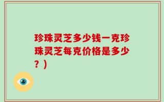 珍珠灵芝多少钱一克珍珠灵芝每克价格是多少？)