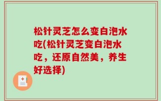 松针灵芝怎么变白泡水吃(松针灵芝变白泡水吃，还原自然美，养生好选择)