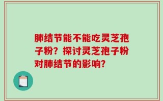 肺结节能不能吃灵芝孢子粉？探讨灵芝孢子粉对肺结节的影响？