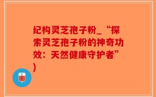 纪构灵芝孢子粉_“探索灵芝孢子粉的神奇功效：天然健康守护者”)