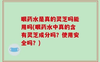 眼药水是真的灵芝吗能用吗(眼药水中真的含有灵芝成分吗？使用安全吗？)