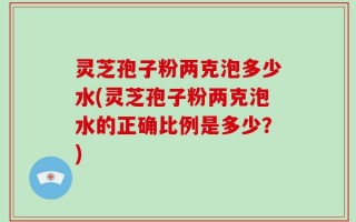 灵芝孢子粉两克泡多少水(灵芝孢子粉两克泡水的正确比例是多少？)