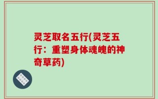 灵芝取名五行(灵芝五行：重塑身体魂魄的神奇草药)