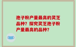 孢子粉产量最高的灵芝品种？探究灵芝孢子粉产量最高的品种？