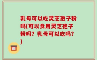 乳母可以吃灵芝孢子粉吗(可以食用灵芝孢子粉吗？乳母可以吃吗？)