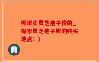 哪里卖灵芝孢子粉的_探索灵芝孢子粉的购买地点：)