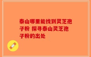 泰山哪里能找到灵芝孢子粉 探寻泰山灵芝孢子粉的出处