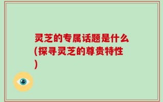 灵芝的专属话题是什么(探寻灵芝的尊贵特性)