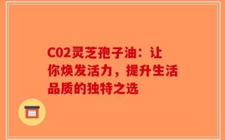 C02灵芝孢子油：让你焕发活力，提升生活品质的独特之选