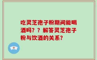 吃灵芝孢子粉期间能喝酒吗？？解答灵芝孢子粉与饮酒的关系？