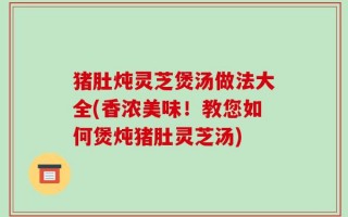 猪肚炖灵芝煲汤做法大全(香浓美味！教您如何煲炖猪肚灵芝汤)