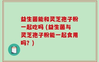 益生菌能和灵芝孢子粉一起吃吗 (益生菌与灵芝孢子粉能一起食用吗？)