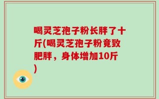 喝灵芝孢子粉长胖了十斤(喝灵芝孢子粉竟致肥胖，身体增加10斤)