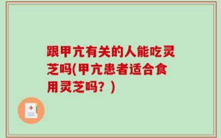 跟甲亢有关的人能吃灵芝吗(甲亢患者适合食用灵芝吗？)