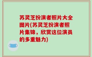 苏灵芝扮演者照片大全图片(苏灵芝扮演者照片集锦，欣赏这位演员的多重魅力)