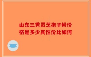 山东三秀灵芝孢子粉价格是多少其性价比如何