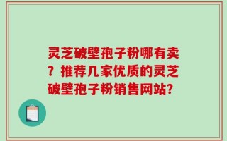 灵芝破壁孢子粉哪有卖？推荐几家优质的灵芝破壁孢子粉销售网站？