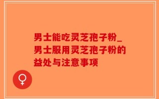 男士能吃灵芝孢子粉_男士服用灵芝孢子粉的益处与注意事项