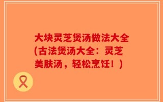 大块灵芝煲汤做法大全(古法煲汤大全：灵芝美肤汤，轻松烹饪！)