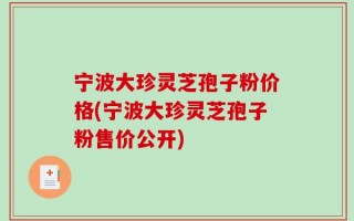 宁波大珍灵芝孢子粉价格(宁波大珍灵芝孢子粉售价公开)