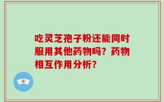 吃灵芝孢子粉还能同时服用其他药物吗？药物相互作用分析？
