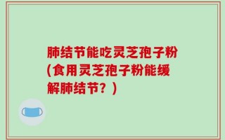 肺结节能吃灵芝孢子粉(食用灵芝孢子粉能缓解肺结节？)