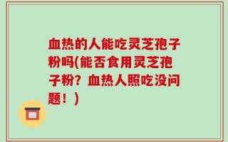 血热的人能吃灵芝孢子粉吗(能否食用灵芝孢子粉？血热人照吃没问题！)